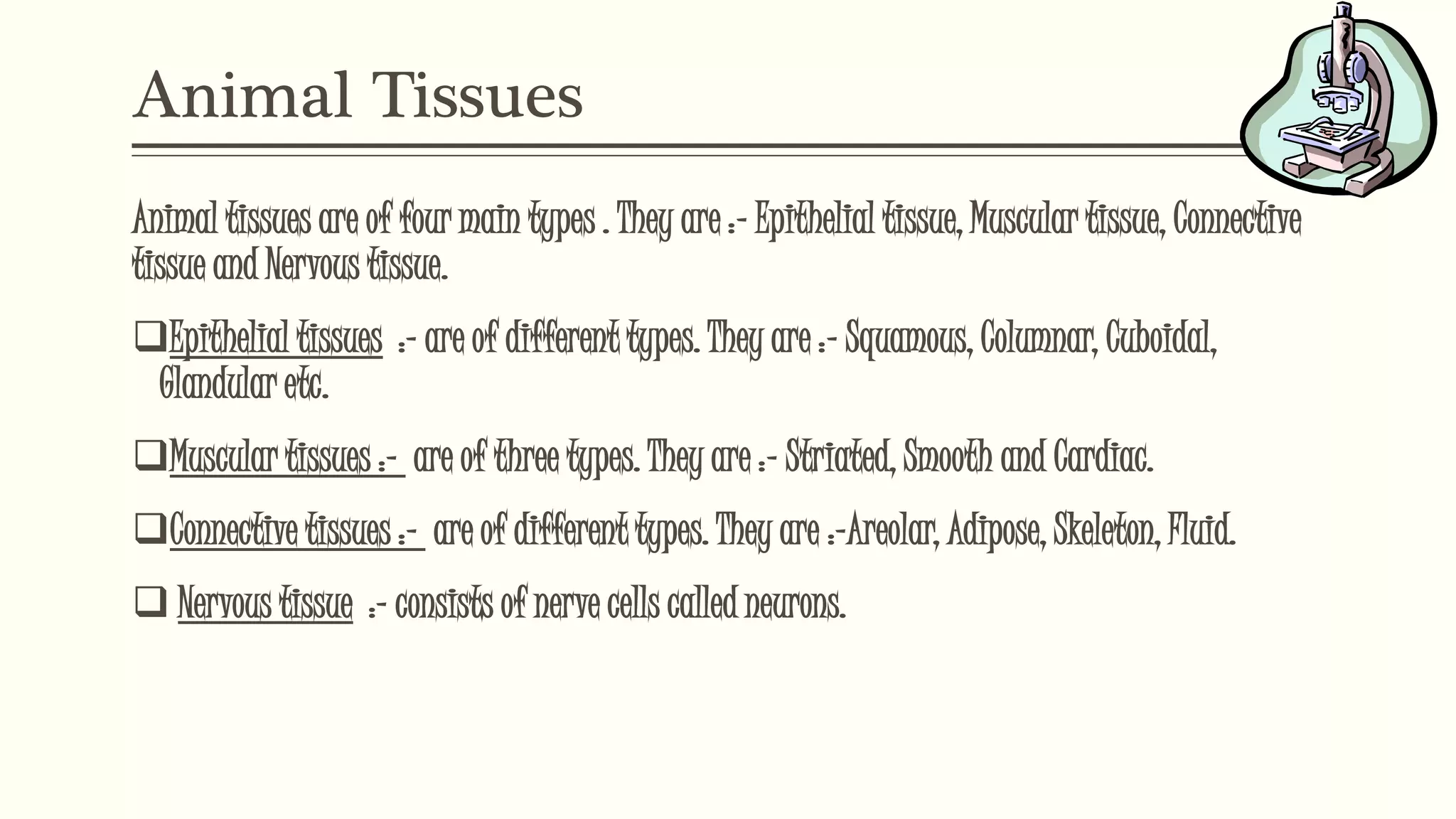 Animal Tissues
Animal tissues are of four main types . They are :- Epithelial tissue, Muscular tissue, Connective
tissue and Nervous tissue.
Epithelial tissues :- are of different types. They are :- Squamous, Columnar, Cuboidal,
Glandular etc.
Muscular tissues :- are of three types. They are :- Striated, Smooth and Cardiac.
Connective tissues :- are of different types. They are :-Areolar, Adipose, Skeleton, Fluid.
 Nervous tissue :- consists of nerve cells called neurons.
 
