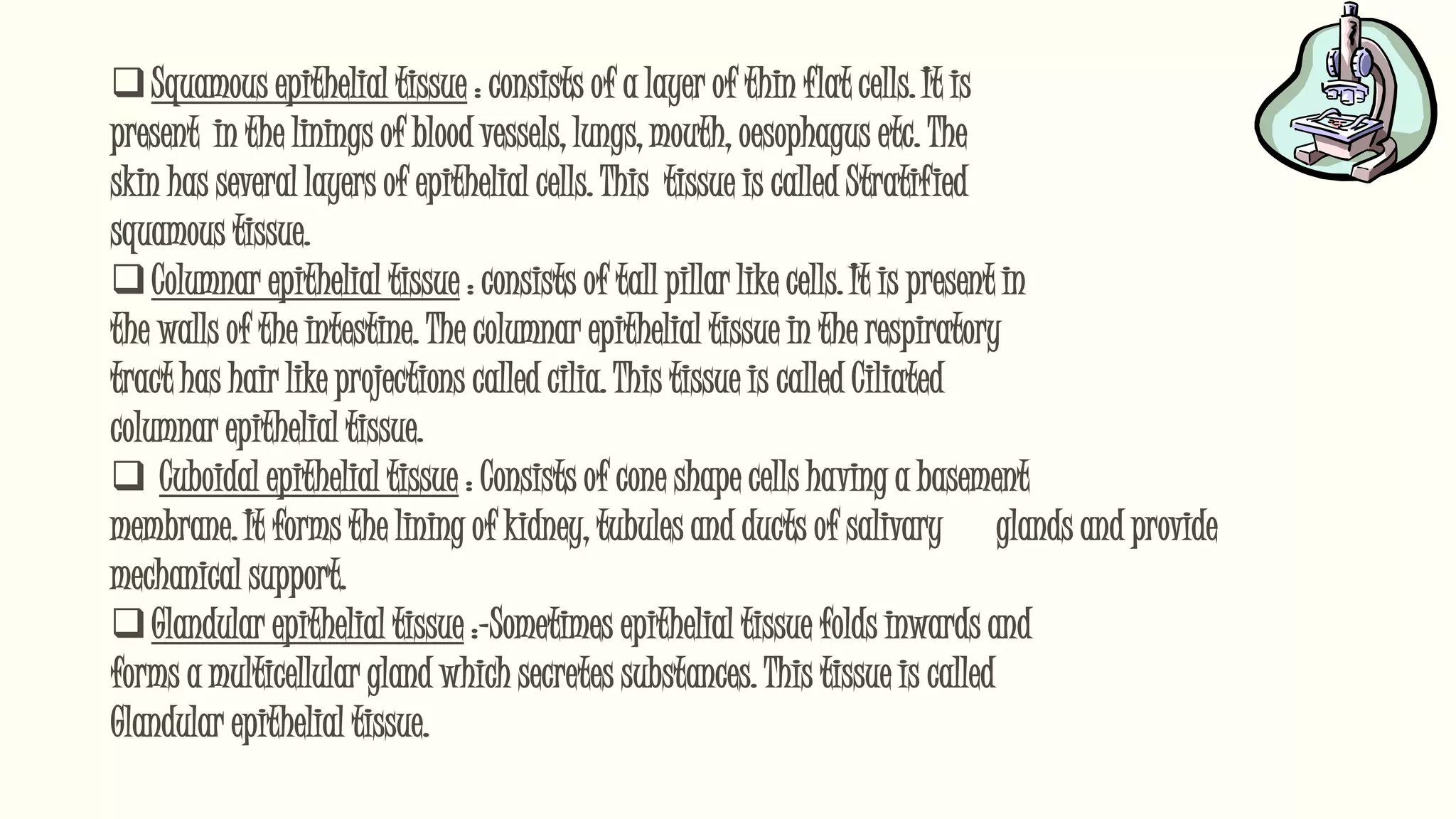 Squamous epithelial tissue : consists of a layer of thin flat cells. It is
present in the linings of blood vessels, lungs, mouth, oesophagus etc. The
skin has several layers of epithelial cells. This tissue is called Stratified
squamous tissue.
Columnar epithelial tissue : consists of tall pillar like cells. It is present in
the walls of the intestine. The columnar epithelial tissue in the respiratory
tract has hair like projections called cilia. This tissue is called Ciliated
columnar epithelial tissue.
 Cuboidal epithelial tissue : Consists of cone shape cells having a basement
membrane. It forms the lining of kidney, tubules and ducts of salivary glands and provide
mechanical support.
Glandular epithelial tissue :-Sometimes epithelial tissue folds inwards and
forms a multicellular gland which secretes substances. This tissue is called
Glandular epithelial tissue.
 