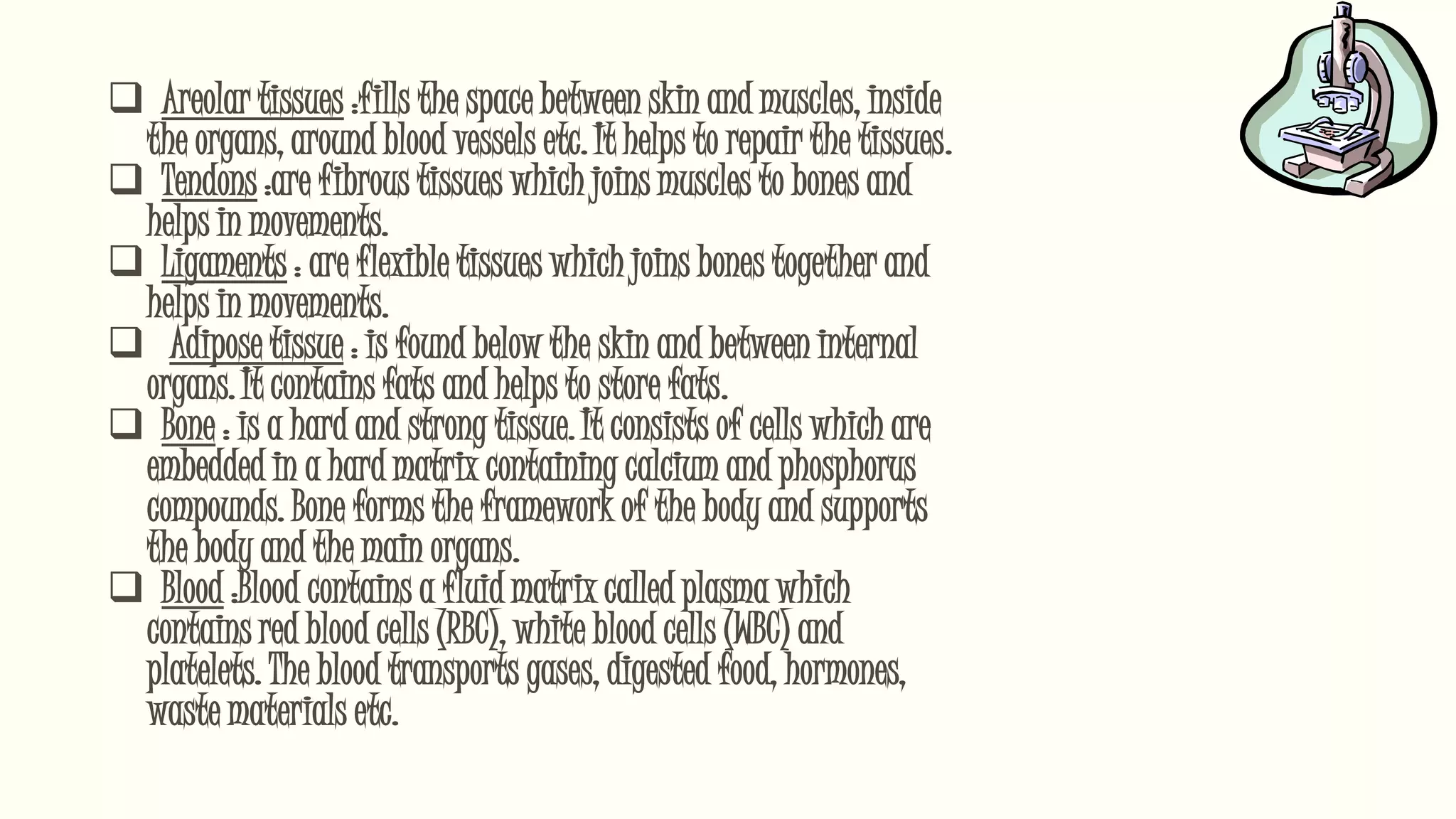  Areolar tissues :fills the space between skin and muscles, inside
the organs, around blood vessels etc. It helps to repair the tissues.
 Tendons :are fibrous tissues which joins muscles to bones and
helps in movements.
 Ligaments : are flexible tissues which joins bones together and
helps in movements.
 Adipose tissue : is found below the skin and between internal
organs. It contains fats and helps to store fats.
 Bone : is a hard and strong tissue. It consists of cells which are
embedded in a hard matrix containing calcium and phosphorus
compounds. Bone forms the framework of the body and supports
the body and the main organs.
 Blood :Blood contains a fluid matrix called plasma which
contains red blood cells (RBC), white blood cells (WBC) and
platelets. The blood transports gases, digested food, hormones,
waste materials etc.
 