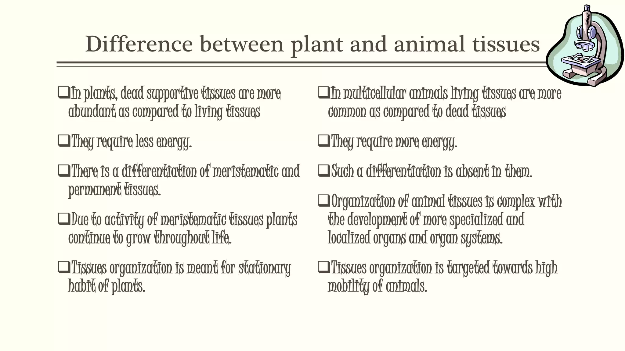 Difference between plant and animal tissues
In plants, dead supportive tissues are more
abundant as compared to living tissues
They require less energy.
There is a differentiation of meristematic and
permanent tissues.
Due to activity of meristematic tissues plants
continue to grow throughout life.
Tissues organization is meant for stationary
habit of plants.
In multicellular animals living tissues are more
common as compared to dead tissues
They require more energy.
Such a differentiation is absent in them.
Organization of animal tissues is complex with
the development of more specialized and
localized organs and organ systems.
Tissues organization is targeted towards high
mobility of animals.
 