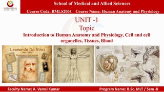 School of Medical and Allied Sciences
Course Code: BMLS2004 Course Name: Human Anatomy and Physiology
Faculty Name: A. Vamsi Kumar Program Name: B.Sc. MLT / Sem -II
UNIT -1
Topic
Introduction to Human Anatomy and Physiology, Cell and cell
organelles, Tissues, Blood
 