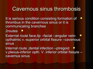 Cavernous sinus thrombosisCavernous sinus thrombosis
It is serious condition consisting formation ofIt is serious condition consisting formation of
thrombus in the cavernous sinus or it isthrombus in the cavernous sinus or it is
communicating branchescommunicating branches
2routes2routes
External route face,lipExternal route face,lip ––facialfacial ––angular vein-angular vein-
opthalmic v.-superior orbital fissureopthalmic v.-superior orbital fissure ––cavenouscavenous
sinussinus
Internal route ;dental infectionInternal route ;dental infection ––ptregoidptregoid
v.plexus-inferior opth. V. inferior orbital fissurev.plexus-inferior opth. V. inferior orbital fissure ––
cavernus sinuscavernus sinus
 