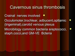 Cavernous sinus thrombosisCavernous sinus thrombosis
Crainal nerves involvedCrainal nerves involved
Occulomoter,trochlear, adbucent,optlamicOcculomoter,trochlear, adbucent,optlamic
(trigeminal),carotid venous plexus(trigeminal),carotid venous plexus
Microbilogy common bacteria sreptococci,Microbilogy common bacteria sreptococci,
staph.cocci,and GM-VE Bcteriastaph.cocci,and GM-VE Bcteria
 