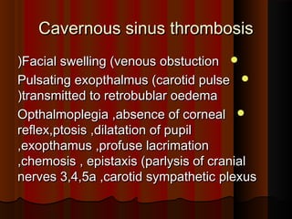 Cavernous sinus thrombosisCavernous sinus thrombosis
Facial swelling (venous obstuctionFacial swelling (venous obstuction((
Pulsating exopthalmus (carotid pulsePulsating exopthalmus (carotid pulse
transmitted to retrobublar oedematransmitted to retrobublar oedema((
Opthalmoplegia ,absence of cornealOpthalmoplegia ,absence of corneal
reflex,ptosis ,dilatation of pupilreflex,ptosis ,dilatation of pupil
,exopthamus ,profuse lacrimation,exopthamus ,profuse lacrimation
,chemosis , epistaxis (parlysis of cranial,chemosis , epistaxis (parlysis of cranial
nerves 3,4,5a ,carotid sympathetic plexusnerves 3,4,5a ,carotid sympathetic plexus
 