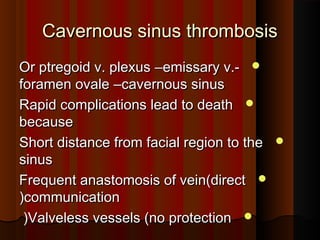 Cavernous sinus thrombosisCavernous sinus thrombosis
Or ptregoid v. plexusOr ptregoid v. plexus ––emissary v.-emissary v.-
foramen ovaleforamen ovale ––cavernous sinuscavernous sinus
Rapid complications lead to deathRapid complications lead to death
becausebecause
Short distance from facial region to theShort distance from facial region to the
sinussinus
Frequent anastomosis of vein(directFrequent anastomosis of vein(direct
communicationcommunication((
Valveless vessels (no protectionValveless vessels (no protection((
 