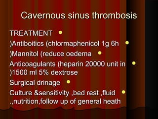 Cavernous sinus thrombosisCavernous sinus thrombosis
TREATMENTTREATMENT
Antiboitics (chlormaphenicol 1g 6hAntiboitics (chlormaphenicol 1g 6h((
Mannitol (reduce oedemaMannitol (reduce oedema((
Anticoagulants (heparin 20000 unit inAnticoagulants (heparin 20000 unit in
1500 ml 5% dextrose1500 ml 5% dextrose((
Surgical drinageSurgical drinage
Culture &sensitivity ,bed rest ,fluidCulture &sensitivity ,bed rest ,fluid
,nutrition,follow up of general heath,nutrition,follow up of general heath..
 