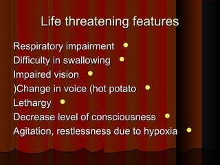 Life threatening featuresLife threatening features
Respiratory impairmentRespiratory impairment
Difficulty in swallowingDifficulty in swallowing
Impaired visionImpaired vision
Change in voice (hot potatoChange in voice (hot potato((
LethargyLethargy
Decrease level of consciousnessDecrease level of consciousness
Agitation, restlessness due to hypoxiaAgitation, restlessness due to hypoxia
 