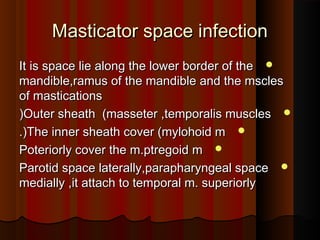 Masticator space infectionMasticator space infection
It is space lie along the lower border of theIt is space lie along the lower border of the
mandible,ramus of the mandible and the msclesmandible,ramus of the mandible and the mscles
of masticationsof mastications
Outer sheath (masseter ,temporalis musclesOuter sheath (masseter ,temporalis muscles((
The inner sheath cover (mylohoid mThe inner sheath cover (mylohoid m.(.(
Poteriorly cover the m.ptregoid mPoteriorly cover the m.ptregoid m
Parotid space laterally,parapharyngeal spaceParotid space laterally,parapharyngeal space
medially ,it attach to temporal m. superiorlymedially ,it attach to temporal m. superiorly
 