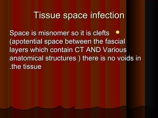 Tissue space infectionTissue space infection
Space is misnomer so it is cleftsSpace is misnomer so it is clefts
(apotential space between the fascial(apotential space between the fascial
layers which contain CT AND Variouslayers which contain CT AND Various
anatomical structures ) there is no voids inanatomical structures ) there is no voids in
the tissuethe tissue..
 