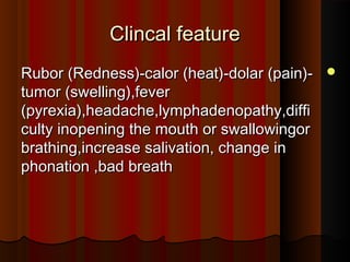 Clincal featureClincal feature
Rubor (Redness)-calor (heat)-dolar (pain)-Rubor (Redness)-calor (heat)-dolar (pain)-
tumor (swelling),fevertumor (swelling),fever
(pyrexia),headache,lymphadenopathy,diffi(pyrexia),headache,lymphadenopathy,diffi
culty inopening the mouth or swallowingorculty inopening the mouth or swallowingor
brathing,increase salivation, change inbrathing,increase salivation, change in
phonation ,bad breathphonation ,bad breath
 
