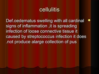 cellulitiscellulitis
Def.oedematus swelling with all cardinalDef.oedematus swelling with all cardinal
signs of inflammation ,it is spreadingsigns of inflammation ,it is spreading
infection of loose connective tissue itinfection of loose connective tissue it
caused by streptococcus infection it doescaused by streptococcus infection it does
not produce alarge collection of pusnot produce alarge collection of pus..
 