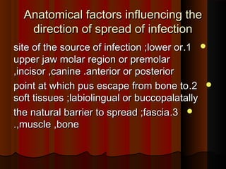 Anatomical factors influencing theAnatomical factors influencing the
direction of spread of infectiondirection of spread of infection
11..site of the source of infection ;lower orsite of the source of infection ;lower or
upper jaw molar region or premolarupper jaw molar region or premolar
,incisor ,canine .anterior or posterior,incisor ,canine .anterior or posterior
22..point at which pus escape from bone topoint at which pus escape from bone to
soft tissues ;labiolingual or buccopalatallysoft tissues ;labiolingual or buccopalatally
33..the natural barrier to spread ;fasciathe natural barrier to spread ;fascia
,muscle ,bone,muscle ,bone..
 