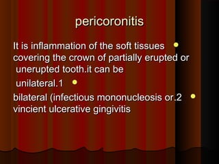 pericoronitispericoronitis
It is inflammation of the soft tissuesIt is inflammation of the soft tissues
covering the crown of partially erupted orcovering the crown of partially erupted or
unerupted tooth.it can beunerupted tooth.it can be
11..unilateralunilateral
22..bilateral (infectious mononucleosis orbilateral (infectious mononucleosis or
vincient ulcerative gingivitisvincient ulcerative gingivitis
 