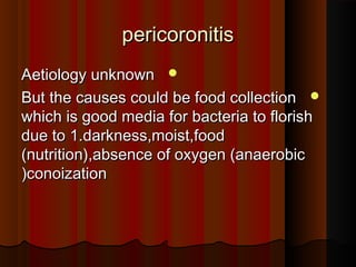 pericoronitispericoronitis
Aetiology unknownAetiology unknown
But the causes could be food collectionBut the causes could be food collection
which is good media for bacteria to florishwhich is good media for bacteria to florish
due to 1.darkness,moist,fooddue to 1.darkness,moist,food
(nutrition),absence of oxygen (anaerobic(nutrition),absence of oxygen (anaerobic
conoizationconoization((
 