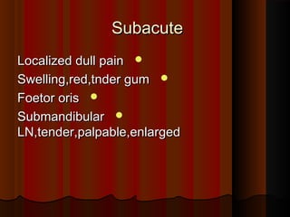 SubacuteSubacute
Localized dull painLocalized dull pain
Swelling,red,tnder gumSwelling,red,tnder gum
Foetor orisFoetor oris
SubmandibularSubmandibular
LN,tender,palpable,enlargedLN,tender,palpable,enlarged
 