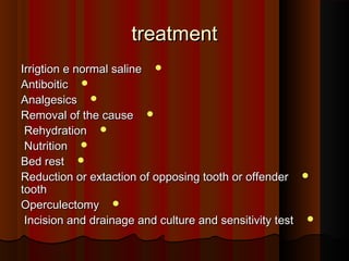 treatmenttreatment
Irrigtion e normal salineIrrigtion e normal saline
AntiboiticAntiboitic
AnalgesicsAnalgesics
Removal of the causeRemoval of the cause
RehydrationRehydration
NutritionNutrition
Bed restBed rest
Reduction or extaction of opposing tooth or offenderReduction or extaction of opposing tooth or offender
toothtooth
OperculectomyOperculectomy
Incision and drainage and culture and sensitivity testIncision and drainage and culture and sensitivity test
 