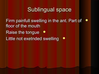 Sublingual spaceSublingual space
Firm painfull swelling in the ant. Part ofFirm painfull swelling in the ant. Part of
floor of the mouthfloor of the mouth
Raise the tongueRaise the tongue
Little not exetnded swellingLittle not exetnded swelling
 