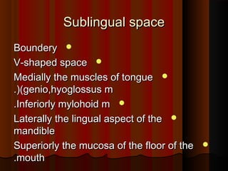Sublingual spaceSublingual space
BounderyBoundery
V-shaped spaceV-shaped space
Medially the muscles of tongueMedially the muscles of tongue
(genio,hyoglossus m(genio,hyoglossus m.(.(
Inferiorly mylohoid mInferiorly mylohoid m..
Laterally the lingual aspect of theLaterally the lingual aspect of the
mandiblemandible
Superiorly the mucosa of the floor of theSuperiorly the mucosa of the floor of the
mouthmouth..
 