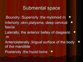 Submental spaceSubmental space
Boundry :Superiorly ;the mylohoid mBoundry :Superiorly ;the mylohoid m..
Inferiorly ;skin,platysma, deep cervicalInferiorly ;skin,platysma, deep cervical
fasciafascia
Laterally; the anterior belley of daigasricLaterally; the anterior belley of daigasric
mm..
Anteriolaterally ;lingual surface of the bodyAnteriolaterally ;lingual surface of the body
of the mandibleof the mandible
Posterioly ;the hyoid bonePosterioly ;the hyoid bone
 
