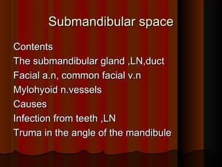 Submandibular spaceSubmandibular space
ContentsContents
The submandibular gland ,LN,ductThe submandibular gland ,LN,duct
Facial a.n, common facial v.nFacial a.n, common facial v.n
Mylohyoid n.vesselsMylohyoid n.vessels
CausesCauses
Infection from teeth ,LNInfection from teeth ,LN
Truma in the angle of the mandibuleTruma in the angle of the mandibule
 