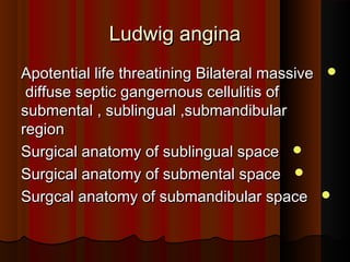 Ludwig anginaLudwig angina
Apotential life threatining Bilateral massiveApotential life threatining Bilateral massive
diffuse septic gangernous cellulitis ofdiffuse septic gangernous cellulitis of
submental , sublingual ,submandibularsubmental , sublingual ,submandibular
regionregion
Surgical anatomy of sublingual spaceSurgical anatomy of sublingual space
Surgical anatomy of submental spaceSurgical anatomy of submental space
Surgcal anatomy of submandibular spaceSurgcal anatomy of submandibular space
 