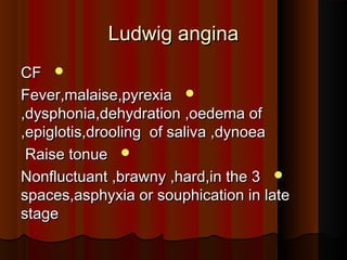 Ludwig anginaLudwig angina
CFCF
Fever,malaise,pyrexiaFever,malaise,pyrexia
,dysphonia,dehydration ,oedema of,dysphonia,dehydration ,oedema of
epiglotis,drooling of saliva ,dynoeaepiglotis,drooling of saliva ,dynoea,,
Raise tonueRaise tonue
Nonfluctuant ,brawny ,hard,in the 3Nonfluctuant ,brawny ,hard,in the 3
spaces,asphyxia or souphication in latespaces,asphyxia or souphication in late
stagestage
 