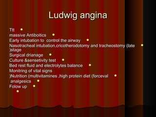 Ludwig anginaLudwig angina
TttTtt
massive Antiboiticsmassive Antiboitics
Early intubation to control the airwayEarly intubation to control the airway
Nasotracheal intubation,cricotherodotomy and tracheostomy (lateNasotracheal intubation,cricotherodotomy and tracheostomy (late
stagestage((
Surgical drianageSurgical drianage
Culture &sensetivity testCulture &sensetivity test
Bed rest fluid and electrolytes balanceBed rest fluid and electrolytes balance
Monitring of vital signsMonitring of vital signs
Nutrition (multivitamines ,high protein diet (forcevalNutrition (multivitamines ,high protein diet (forceval((
analgesicsanalgesics
Folow upFolow up

 