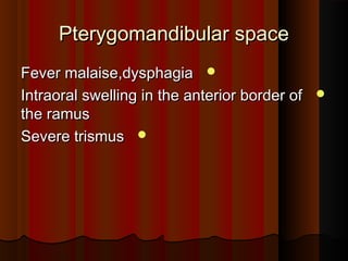 Pterygomandibular spacePterygomandibular space
Fever malaise,dysphagiaFever malaise,dysphagia
Intraoral swelling in the anterior border ofIntraoral swelling in the anterior border of
the ramusthe ramus
Severe trismusSevere trismus
 