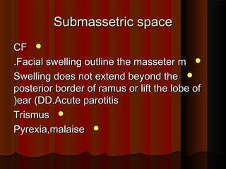 Submassetric spaceSubmassetric space
CFCF
Facial swelling outline the masseter mFacial swelling outline the masseter m..
Swelling does not extend beyond theSwelling does not extend beyond the
posterior border of ramus or lift the lobe ofposterior border of ramus or lift the lobe of
ear (DD.Acute parotitisear (DD.Acute parotitis((
TrismusTrismus
Pyrexia,malaisePyrexia,malaise
 