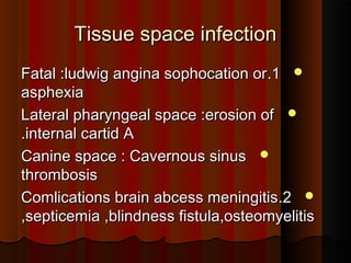 Tissue space infectionTissue space infection
11..Fatal :ludwig angina sophocation orFatal :ludwig angina sophocation or
asphexiaasphexia
Lateral pharyngeal space :erosion ofLateral pharyngeal space :erosion of
internal cartid Ainternal cartid A..
Canine space : Cavernous sinusCanine space : Cavernous sinus
thrombosisthrombosis
22..Comlications brain abcess meningitisComlications brain abcess meningitis
,septicemia ,blindness fistula,osteomyelitis,septicemia ,blindness fistula,osteomyelitis
 