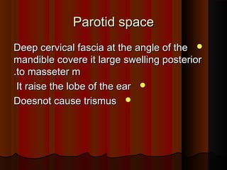 Parotid spaceParotid space
Deep cervical fascia at the angle of theDeep cervical fascia at the angle of the
mandible covere it large swelling posteriormandible covere it large swelling posterior
to masseter mto masseter m..
It raise the lobe of the earIt raise the lobe of the ear
Doesnot cause trismusDoesnot cause trismus
 