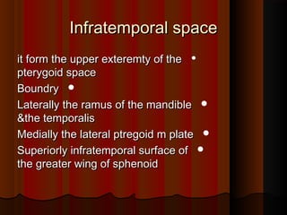 Infratemporal spaceInfratemporal space

it form the upper exteremty of theit form the upper exteremty of the
pterygoid spacepterygoid space
BoundryBoundry
Laterally the ramus of the mandibleLaterally the ramus of the mandible
&the temporalis&the temporalis
Medially the lateral ptregoid m plateMedially the lateral ptregoid m plate
Superiorly infratemporal surface ofSuperiorly infratemporal surface of
the greater wing of sphenoidthe greater wing of sphenoid
 