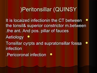 Peritonsillar (QUINSYPeritonsillar (QUINSY((
It is locaized infectionin the CT betweenIt is locaized infectionin the CT between
the tonsil& superior constrictor m.betweenthe tonsil& superior constrictor m.between
the ant. And pos. pillar of faucesthe ant. And pos. pillar of fauces..
AetiologyAetiology
Tonsillar cyrpts and supratonsillar fossaTonsillar cyrpts and supratonsillar fossa
infectioninfection
Pericoronal infectionPericoronal infection..
 