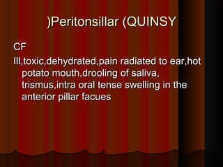 Peritonsillar (QUINSYPeritonsillar (QUINSY((
CFCF
Ill,toxic,dehydrated,pain radiated to ear,hotIll,toxic,dehydrated,pain radiated to ear,hot
potato mouth,drooling of saliva,potato mouth,drooling of saliva,
trismus,intra oral tense swelling in thetrismus,intra oral tense swelling in the
anterior pillar facuesanterior pillar facues
 