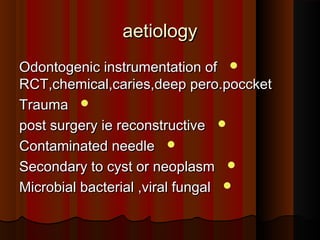 aetiologyaetiology
Odontogenic instrumentation ofOdontogenic instrumentation of
RCT,chemical,caries,deep pero.poccketRCT,chemical,caries,deep pero.poccket
TraumaTrauma
post surgery ie reconstructivepost surgery ie reconstructive
Contaminated needleContaminated needle
Secondary to cyst or neoplasmSecondary to cyst or neoplasm
Microbial bacterial ,viral fungalMicrobial bacterial ,viral fungal
 