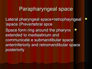 Parapharyngeal spaceParapharyngeal space
Lateral pharyngeal space+retrophayngealLateral pharyngeal space+retrophayngeal
space (Prevertebral spcespace (Prevertebral spce((
Space form ring around the pharynxSpace form ring around the pharynx
extended to mediastinum andextended to mediastinum and
communicate e submandibular spacecommunicate e submandibular space
anterinferiorly and retromandibular spaceanterinferiorly and retromandibular space
posteriorlyposteriorly
 