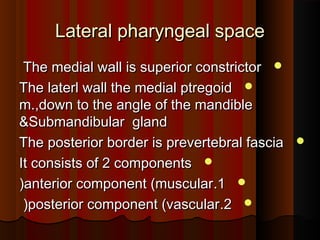 Lateral pharyngeal spaceLateral pharyngeal space
The medial wall is superior constrictorThe medial wall is superior constrictor
The laterl wall the medial ptregoidThe laterl wall the medial ptregoid
m.,down to the angle of the mandiblem.,down to the angle of the mandible
&Submandibular gland&Submandibular gland
The posterior border is prevertebral fasciaThe posterior border is prevertebral fascia
It consists of 2 componentsIt consists of 2 components
11..anterior component (muscularanterior component (muscular((
22..posterior component (vascularposterior component (vascular((
 