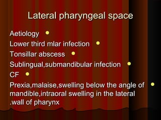Lateral pharyngeal spaceLateral pharyngeal space
AetiologyAetiology
Lower third mlar infectionLower third mlar infection
Tonsillar abscessTonsillar abscess
Sublingual,submandibular infectionSublingual,submandibular infection
CFCF
Prexia,malaise,swelling below the angle ofPrexia,malaise,swelling below the angle of
mandible,intraoral swelling in the lateralmandible,intraoral swelling in the lateral
wall of pharynxwall of pharynx..
 