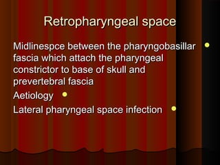 Retropharyngeal spaceRetropharyngeal space
Midlinespce between the pharyngobasillarMidlinespce between the pharyngobasillar
fascia which attach the pharyngealfascia which attach the pharyngeal
constrictor to base of skull andconstrictor to base of skull and
prevertebral fasciaprevertebral fascia
AetiologyAetiology
Lateral pharyngeal space infectionLateral pharyngeal space infection
 