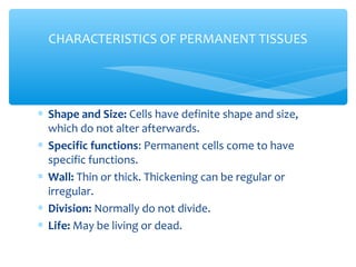 ∗ Shape and Size: Cells have definite shape and size,
which do not alter afterwards.
∗ Specific functions: Permanent cells come to have
specific functions.
∗ Wall: Thin or thick. Thickening can be regular or
irregular.
∗ Division: Normally do not divide.
∗ Life: May be living or dead.
CHARACTERISTICS OF PERMANENT TISSUES
 