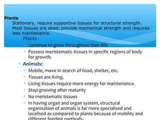 ∗ Plants :
∗ Continue to grow throughout their life.
∗ Possess meristematic tissues in specific regions of body
for growth.
∗ Animals:
∗ Mobile, move in search of food, shelter, etc.
∗ Tissues are living.
∗ Living tissues require more energy for maintenance.
∗ Stop growing after maturity
∗ No meristematic tissues
∗ In having organ and organ system, structural
organisation of animals is far more specialised and
localised as compared to plants because of mobility and
Plants
Stationary, require supportive tissues for structural strength.
Most tissues are dead, provide mechanical strength and requires
less maintenance.
 