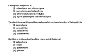 Chloroplasts may occur in
(i) collenchyma and sclerenchyma
(ii) parenchyma and collenchyma
(iii) chlorenchyma and sieve tubes
(iv) xylem parenchyma and sclerenchyma
The plant tissue which provides mechanical strength and consists of living cells, is
(i) parenchyma
(ii) aerenchyma
(iii) collenchyma
(iv) sclerenchyma
Lignified or thickened cell wall is a characteristic feature of
(i) collenchyma
(ii) xylem
(iii) parenchyma
(iv) phloem.
 
