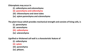 Chloroplasts may occur in
(i) collenchyma and sclerenchyma
(ii) parenchyma and collenchyma
(iii) chlorenchyma and sieve tubes
(iv) xylem parenchyma and sclerenchyma
The plant tissue which provides mechanical strength and consists of living cells, is
(i) parenchyma
(ii) aerenchyma
(iii) collenchyma
(iv) sclerenchyma
Lignified or thickened cell wall is a characteristic feature of
(i) collenchyma
(ii) xylem
(iii) parenchyma
(iv) phloem.
 
