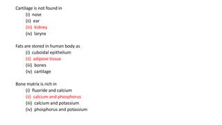Cartilage is not found in
(i) nose
(ii) ear
(iii) kidney
(iv) larynx
Fats are stored in human body as
(i) cuboidal epithelium
(ii) adipose tissue
(iii) bones
(iv) cartilage
Bone matrix is rich in
(i) fluoride and calcium
(ii) calcium and phosphorus
(iii) calcium and potassium
(iv) phosphorus and potassium
 