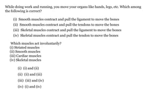 While doing work and running, you move your organs like hands, legs, etc. Which among
the following is correct?
(i) Smooth muscles contract and pull the ligament to move the bones
(ii) Smooth muscles contract and pull the tendons to move the bones
(iii) Skeletal muscles contract and pull the ligament to move the bones
(iv) Skeletal muscles contract and pull the tendon to move the bones
Which muscles act involuntarily?
(i) Striated muscles
(ii) Smooth muscles
(iii) Cardiac muscles
(iv) Skeletal muscles
(i) (i) and (ii)
(ii) (ii) and (iii)
(iii) (iii) and (iv)
(iv) (i) and (iv)
 