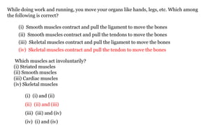 While doing work and running, you move your organs like hands, legs, etc. Which among
the following is correct?
(i) Smooth muscles contract and pull the ligament to move the bones
(ii) Smooth muscles contract and pull the tendons to move the bones
(iii) Skeletal muscles contract and pull the ligament to move the bones
(iv) Skeletal muscles contract and pull the tendon to move the bones
Which muscles act involuntarily?
(i) Striated muscles
(ii) Smooth muscles
(iii) Cardiac muscles
(iv) Skeletal muscles
(i) (i) and (ii)
(ii) (ii) and (iii)
(iii) (iii) and (iv)
(iv) (i) and (iv)
 