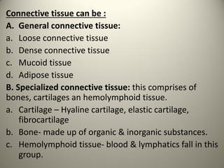 Connective tissue can be :
A. General connective tissue:
a. Loose connective tissue
b. Dense connective tissue
c. Mucoid tissue
d. Adipose tissue
B. Specialized connective tissue: this comprises of
bones, cartilages an hemolymphoid tissue.
a. Cartilage – Hyaline cartilage, elastic cartilage,
fibrocartilage
b. Bone- made up of organic & inorganic substances.
c. Hemolymphoid tissue- blood & lymphatics fall in this
group.
 
