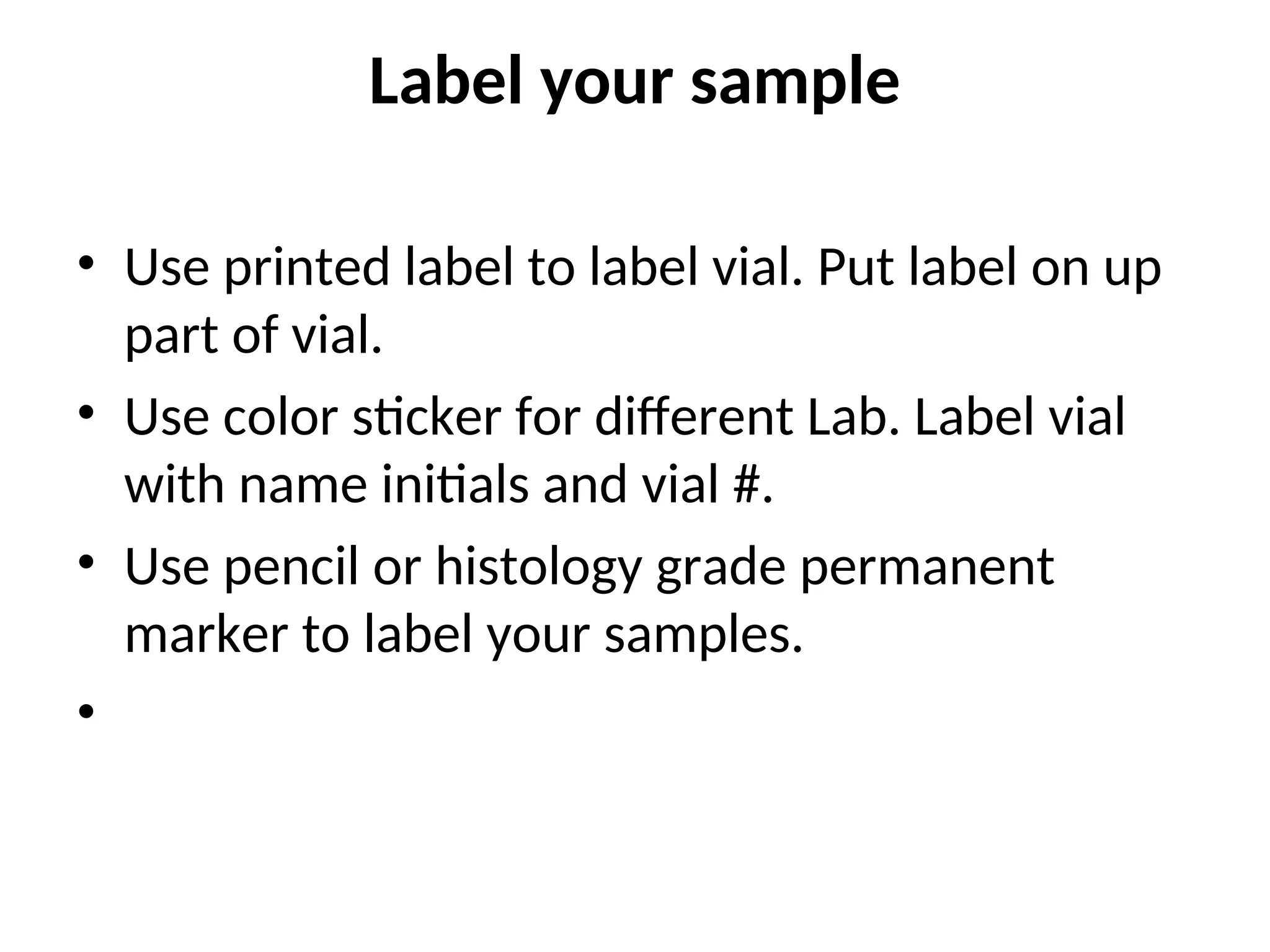 Label your sample
• Use printed label to label vial. Put label on up
part of vial.
• Use color sticker for different Lab. Label vial
with name initials and vial #.
• Use pencil or histology grade permanent
marker to label your samples.
•
 