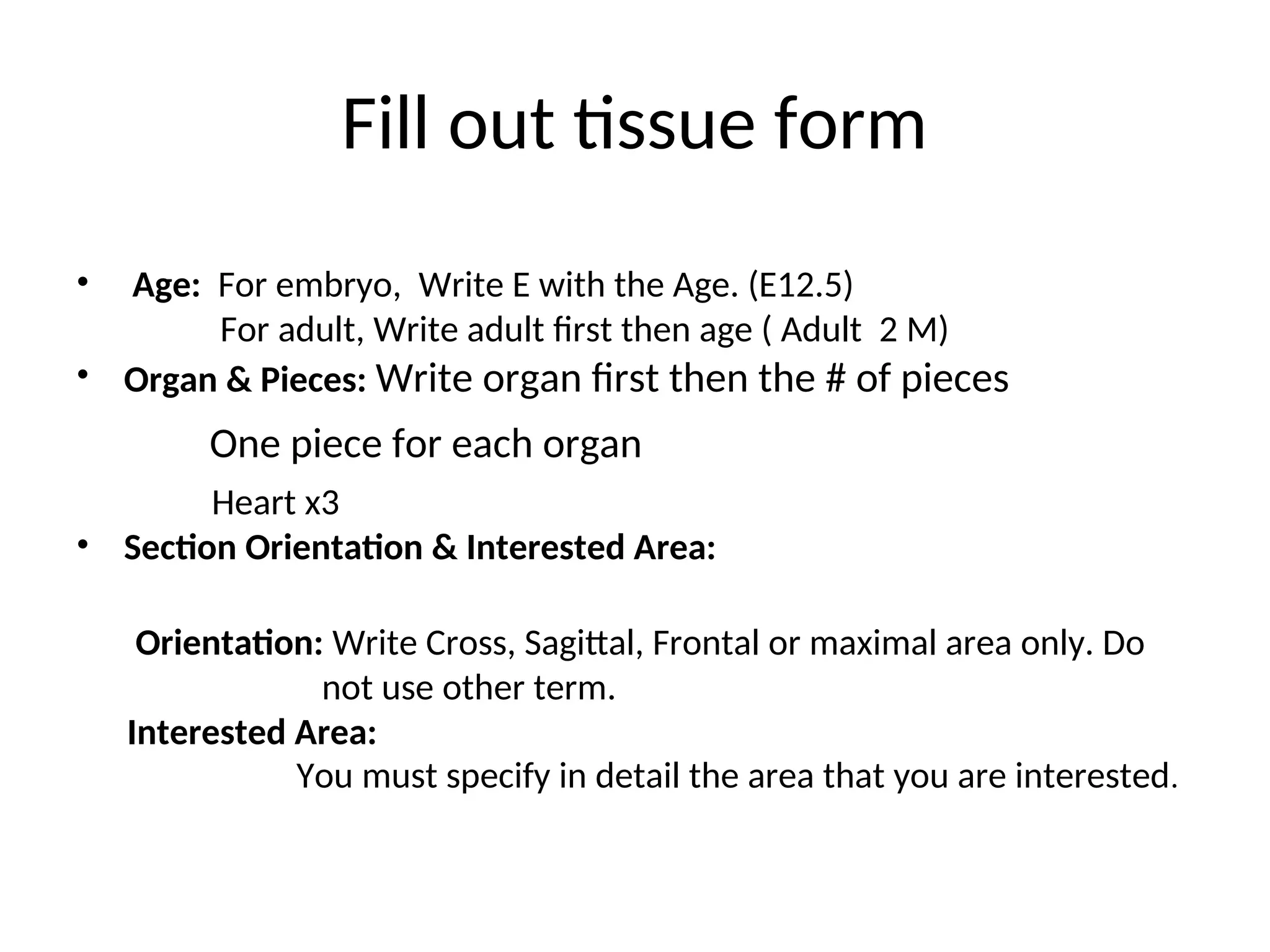 Fill out tissue form
• Age: For embryo, Write E with the Age. (E12.5)
For adult, Write adult first then age ( Adult 2 M)
• Organ & Pieces: Write organ first then the # of pieces
One piece for each organ.
Heart x3
• Section Orientation & Interested Area:
Orientation: Write Cross, Sagittal, Frontal or maximal area only. Do
not use other term.
Interested Area:
You must specify in detail the area that you are interested.
 