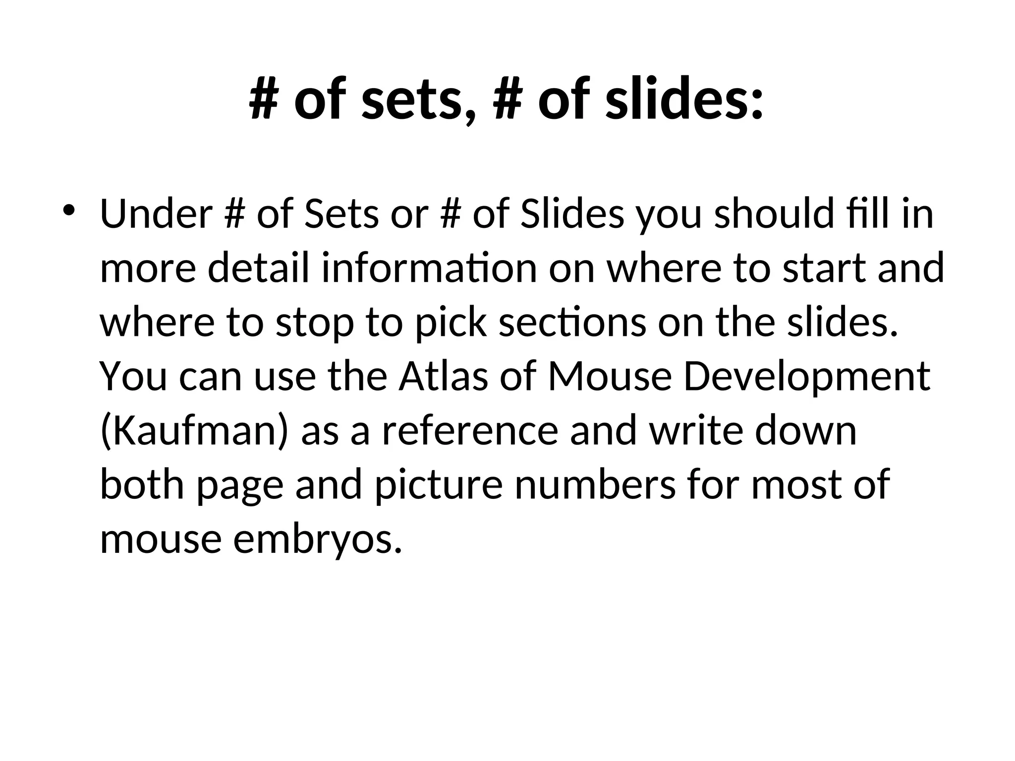# of sets, # of slides:
• Under # of Sets or # of Slides you should fill in
more detail information on where to start and
where to stop to pick sections on the slides.
You can use the Atlas of Mouse Development
(Kaufman) as a reference and write down
both page and picture numbers for most of
mouse embryos.
 